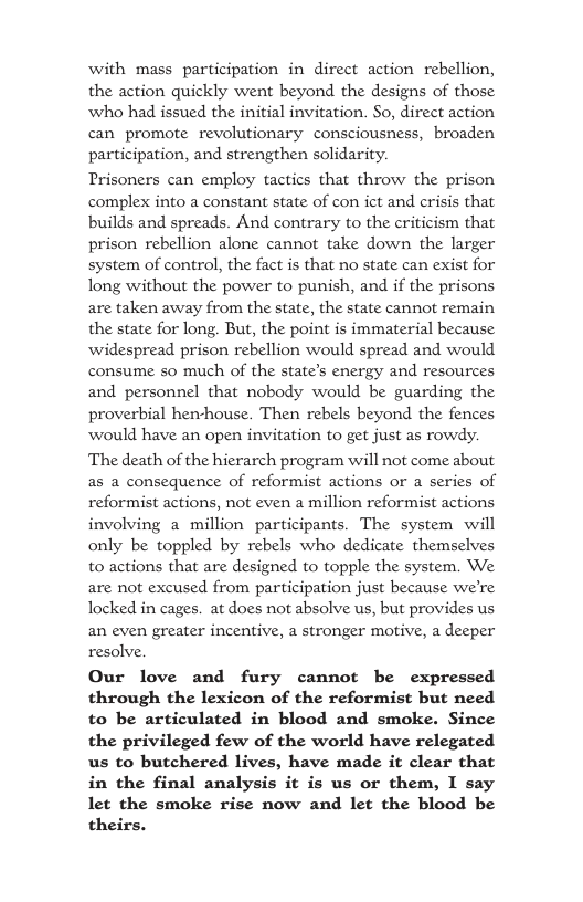 with mass participation in direct action rebellion, the action quickly went beyond the designs of those who had issued the initial invitation. So, direct action can promote revolutionary consciousness, broaden participation, and strengthen solidarity. Prisoners can employ tactics that throw the prison complex into a constant state of con ict and crisis that builds and spreads. And contrary to the criticism that prison rebellion alone cannot fake down the larger system of control, the fact is that no state can exist for long without the power to punish, and if the prisons are taken away from the state, the state cannot remain the state for long. But, the point is immaterial because widespread prison rebellion would spread and would consume so much of the state’s energy and resources and personnel that nobody would be guarding the proverbial henhouse. Then rebels beyond the fences would have an open invitation to get just as rowdy. The death of the hierarch program will not come about as a consequence of reformist actions or a series of reformist actions, not even a million reformist actions involving a million participants. The system will only be toppled by rebels who dedicate themselves to actions that are designed to topple the system. We. are not excused from participation just because we’re locked in cages. at does not absolve us, but provides us an even greater incentive, a stronger motive, a deeper resolve. Our love and fury cannot be expressed through the lexicon of the reformist but need to be articulated in blood and smoke. Since the privileged few of the world have relegated us to butchered lives, have made it clear that in the final analysis it is us or them, I say let the smoke rise now and let the blood be theirs.